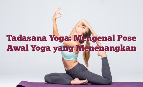 Tadasana Yoga: Mengenal Pose Awal Yoga yang Menenangkan